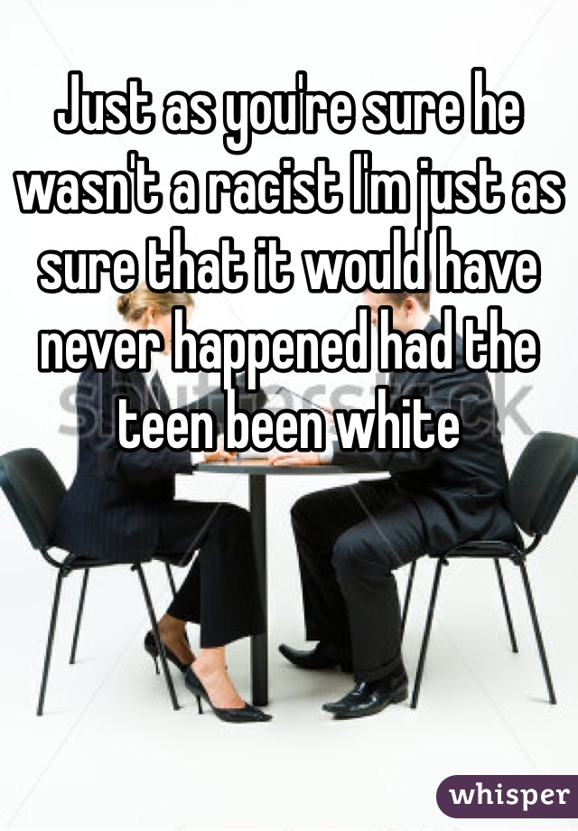 Just as you're sure he wasn't a racist I'm just as sure that it would have never happened had the teen been white 