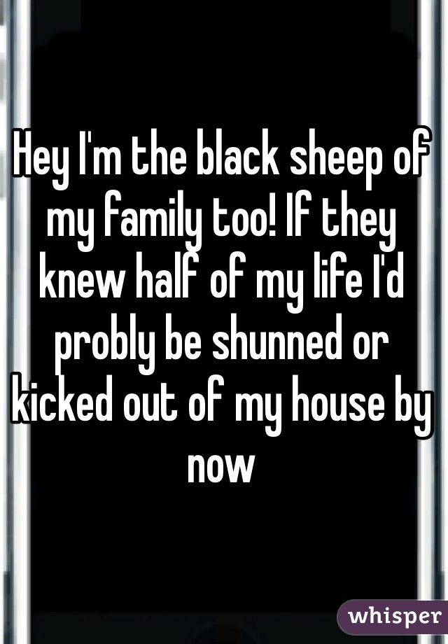 Hey I'm the black sheep of my family too! If they knew half of my life I'd probly be shunned or kicked out of my house by now 