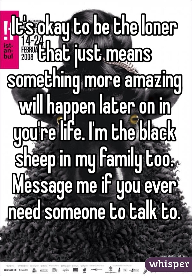 It's okay to be the loner that just means something more amazing will happen later on in you're life. I'm the black sheep in my family too. Message me if you ever need someone to talk to.