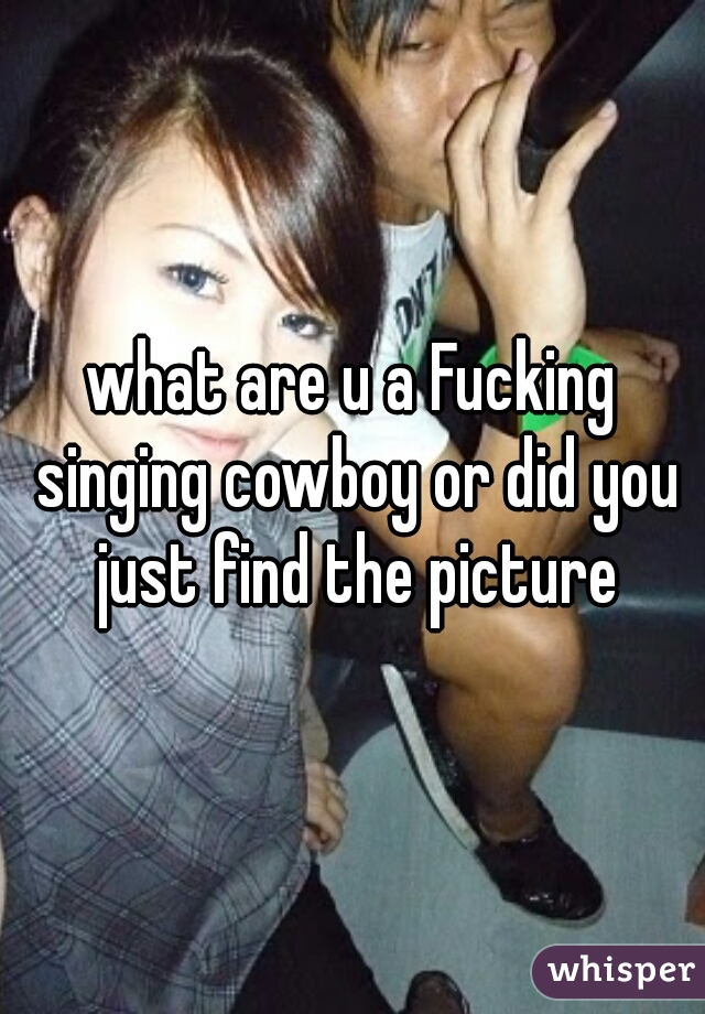 what are u a Fucking singing cowboy or did you just find the picture