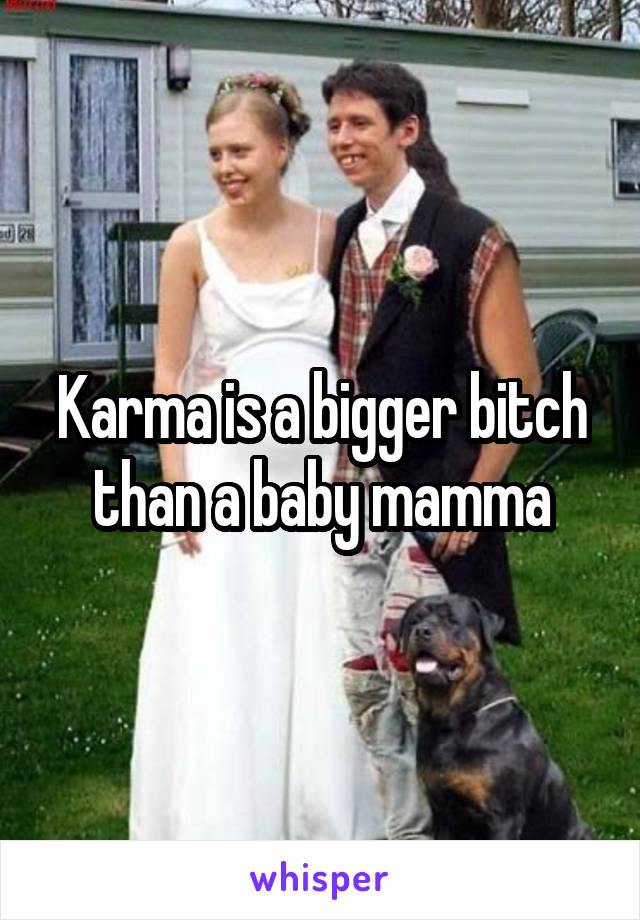 Karma is a bigger bitch than a baby mamma