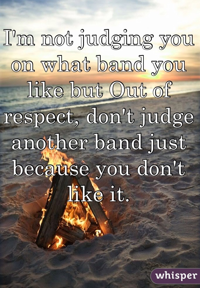 I'm not judging you on what band you like but Out of respect, don't judge another band just because you don't like it. 
