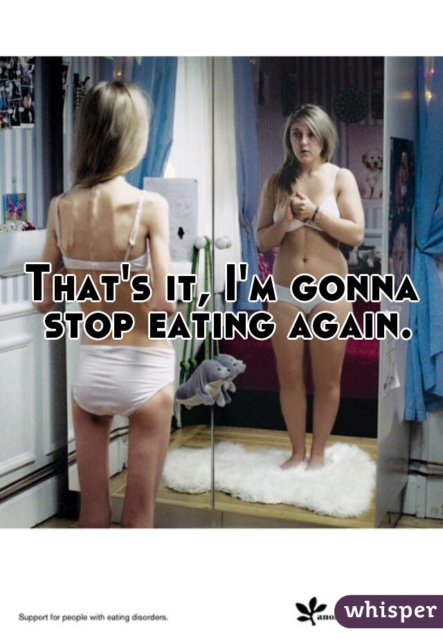 That's it, I'm gonna stop eating again.