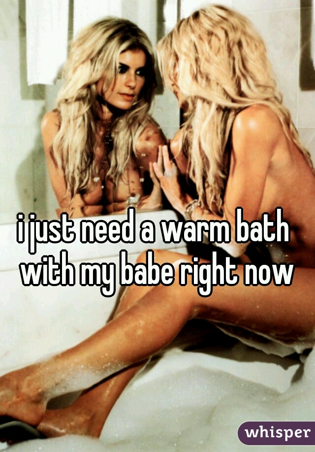i just need a warm bath with my babe right now