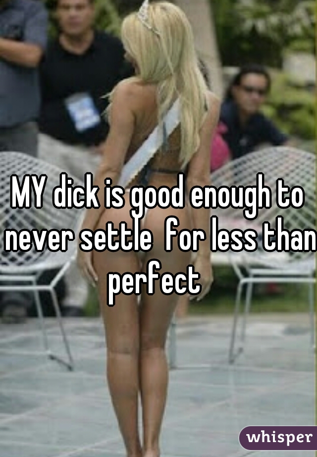 MY dick is good enough to never settle  for less than perfect  