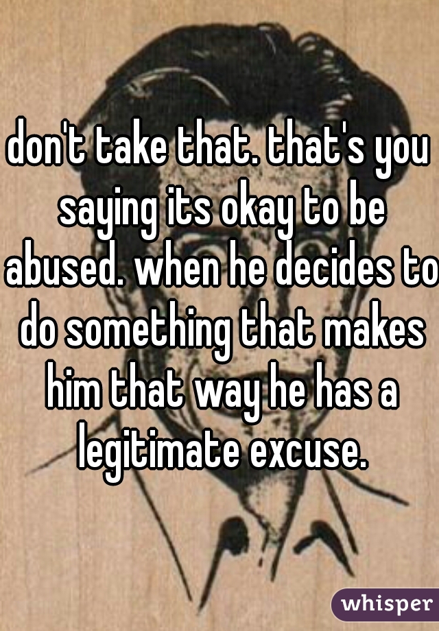don't take that. that's you saying its okay to be abused. when he decides to do something that makes him that way he has a legitimate excuse.