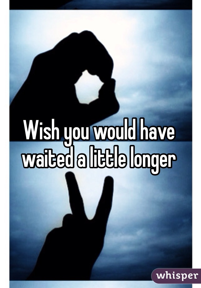 Wish you would have waited a little longer