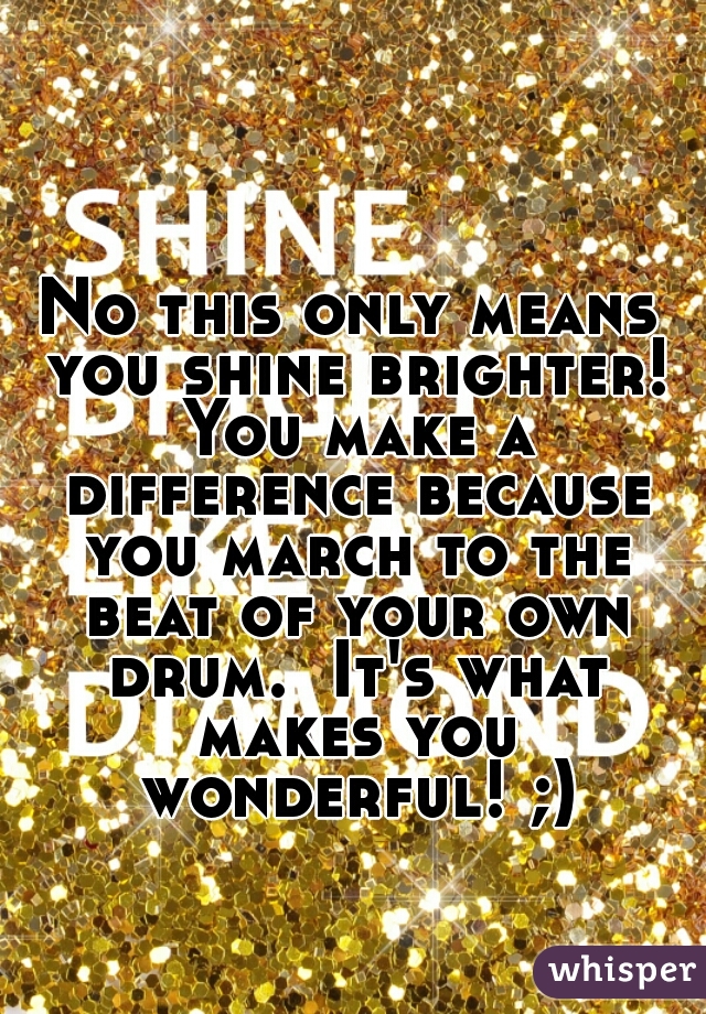 No this only means you shine brighter! You make a difference because you march to the beat of your own drum.  It's what makes you wonderful! ;)