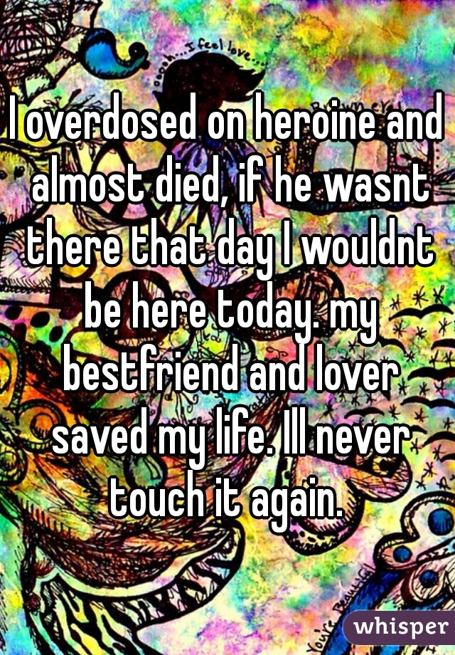 I overdosed on heroine and almost died, if he wasnt there that day I wouldnt be here today. my bestfriend and lover saved my life. Ill never touch it again. 