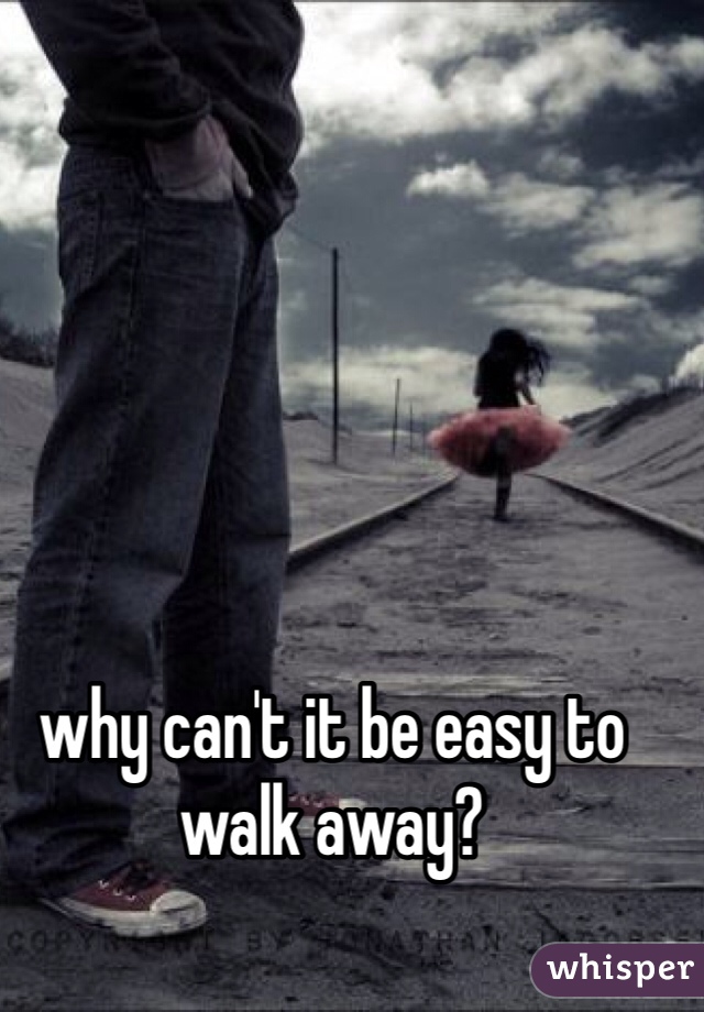 why can't it be easy to walk away?