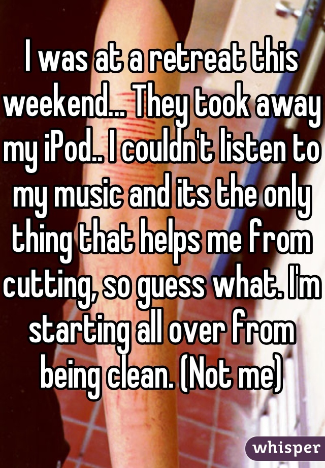 I was at a retreat this weekend... They took away my iPod.. I couldn't listen to my music and its the only thing that helps me from cutting, so guess what. I'm starting all over from being clean. (Not me)