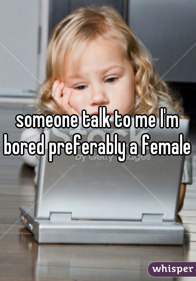 someone talk to me I'm bored preferably a female 