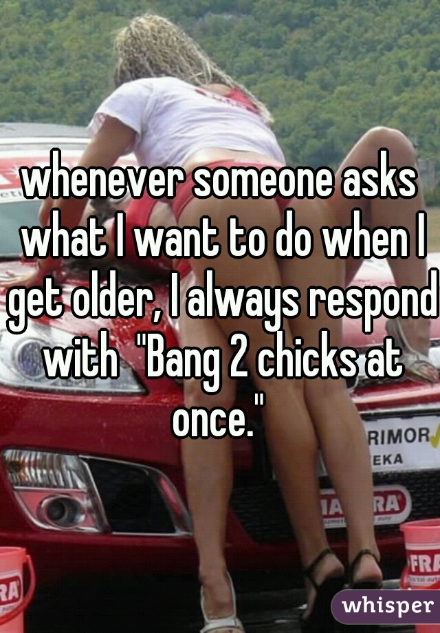 whenever someone asks what I want to do when I get older, I always respond with  "Bang 2 chicks at once." 