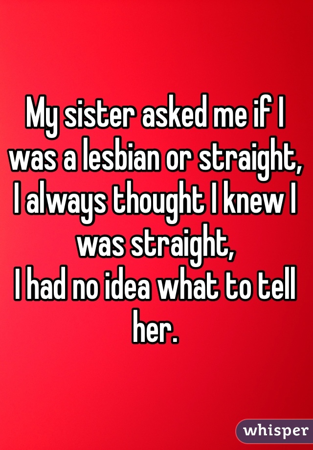 My sister asked me if I was a lesbian or straight, 
I always thought I knew I was straight,
I had no idea what to tell her.