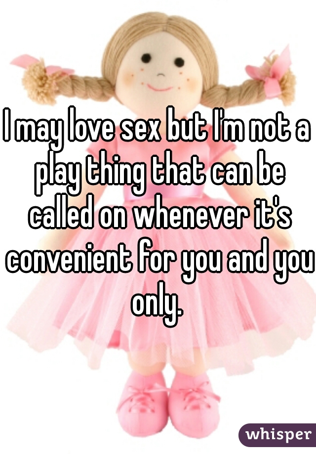 I may love sex but I'm not a play thing that can be called on whenever it's convenient for you and you only. 