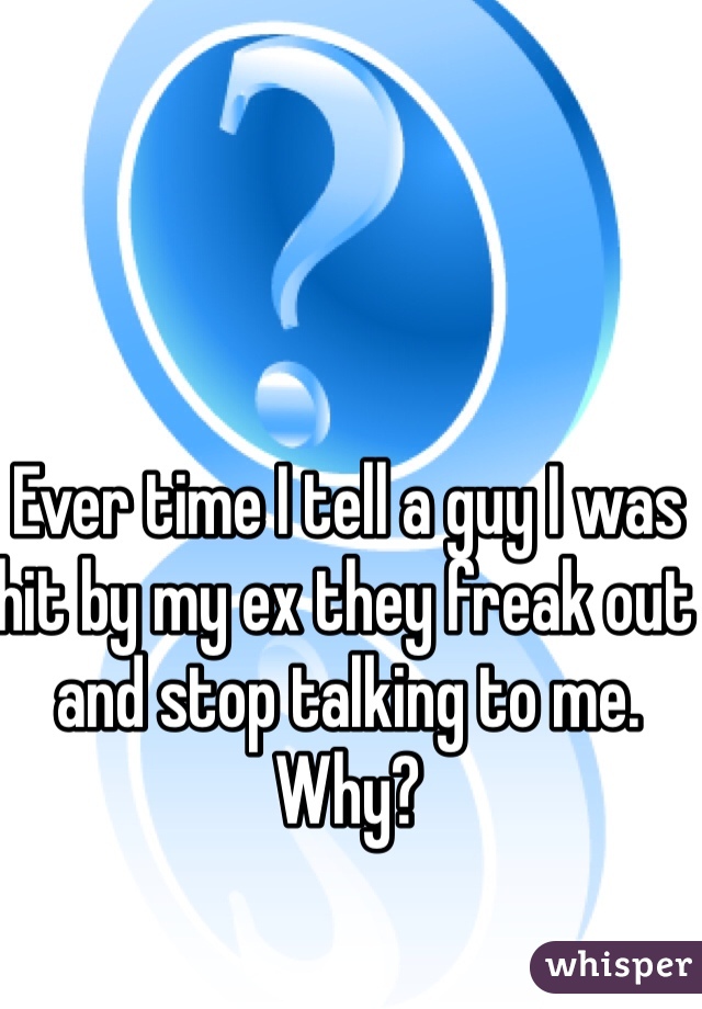 Ever time I tell a guy I was hit by my ex they freak out and stop talking to me. 
Why? 