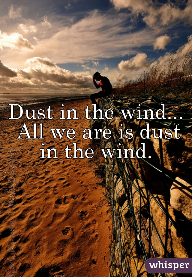 Dust in the wind... All we are is dust in the wind. 