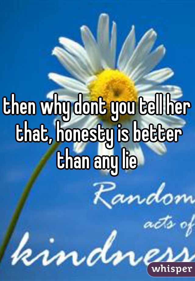 then why dont you tell her that, honesty is better than any lie 