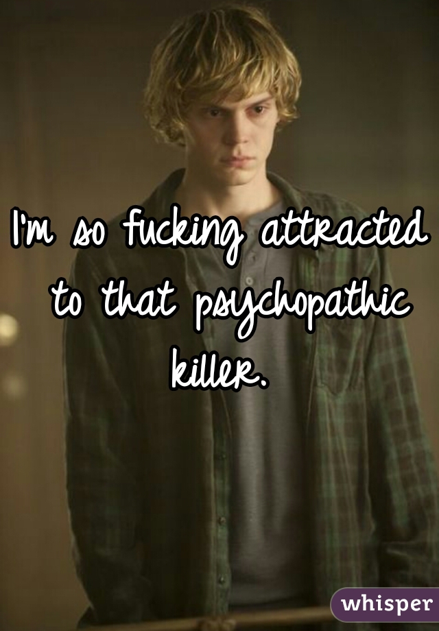 I'm so fucking attracted to that psychopathic killer. 
