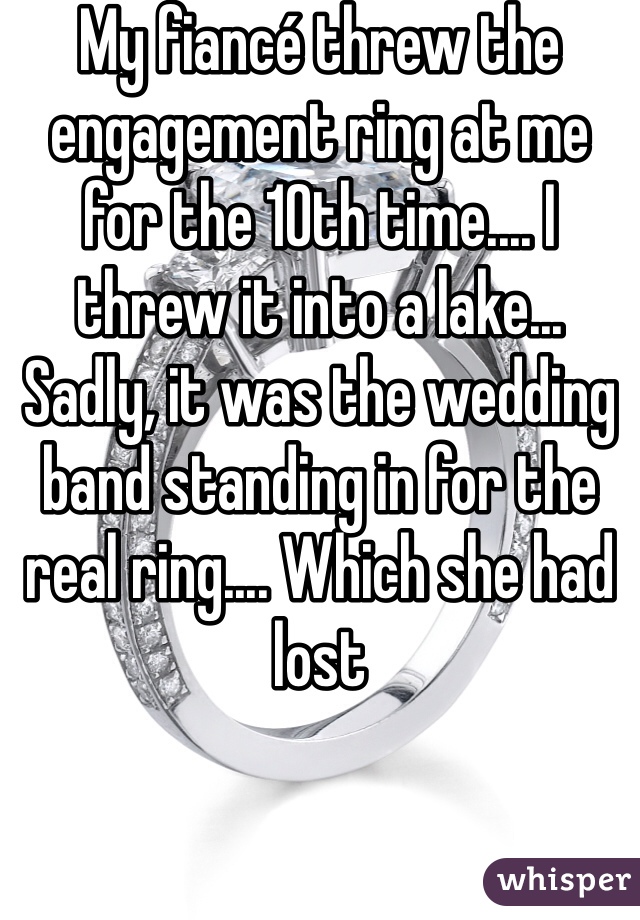 My fiancé threw the engagement ring at me for the 10th time.... I threw it into a lake... Sadly, it was the wedding band standing in for the real ring.... Which she had lost 
