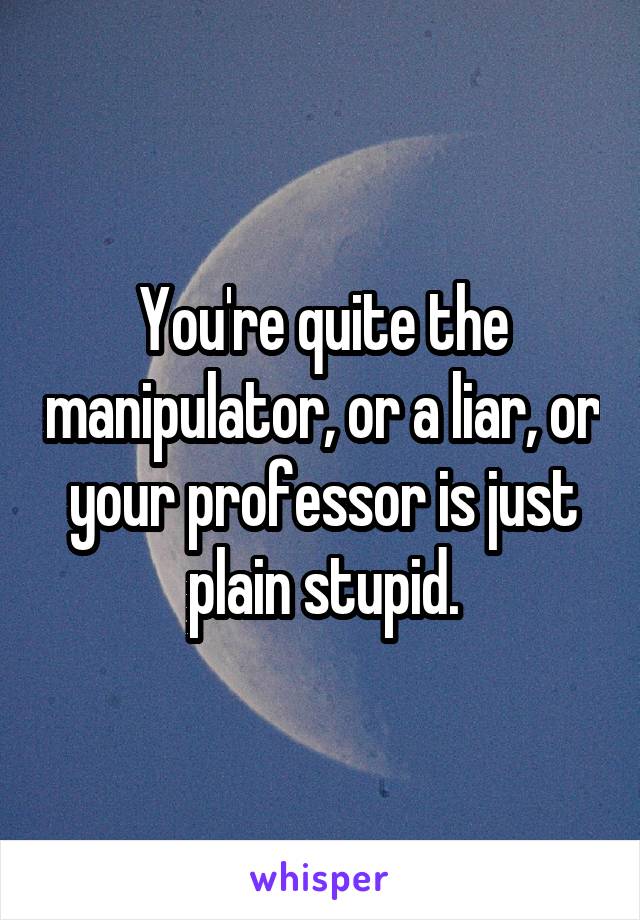 You're quite the manipulator, or a liar, or your professor is just plain stupid.