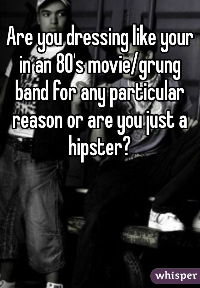 Are you dressing like your in an 80's movie/grung band for any particular reason or are you just a hipster?