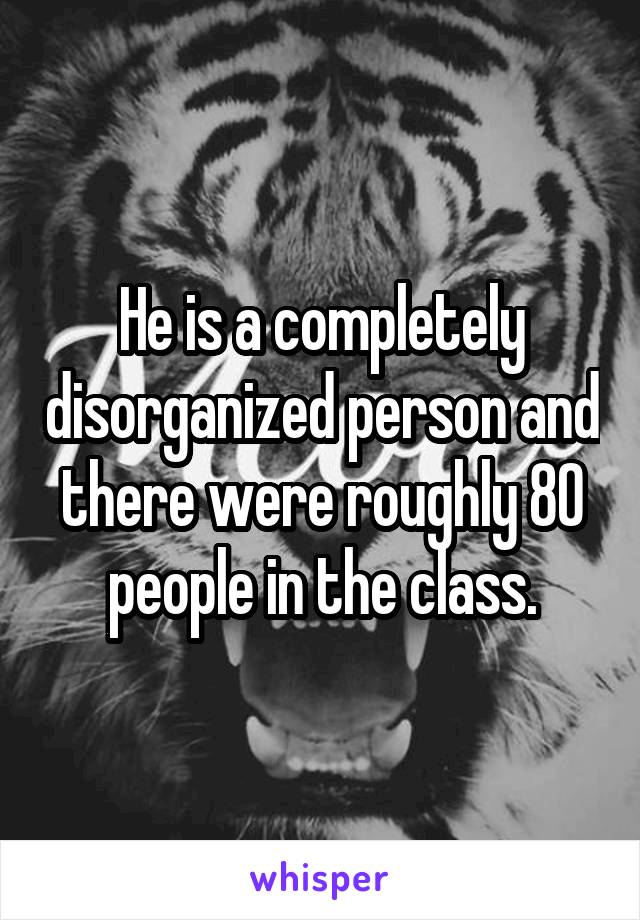 He is a completely disorganized person and there were roughly 80 people in the class.