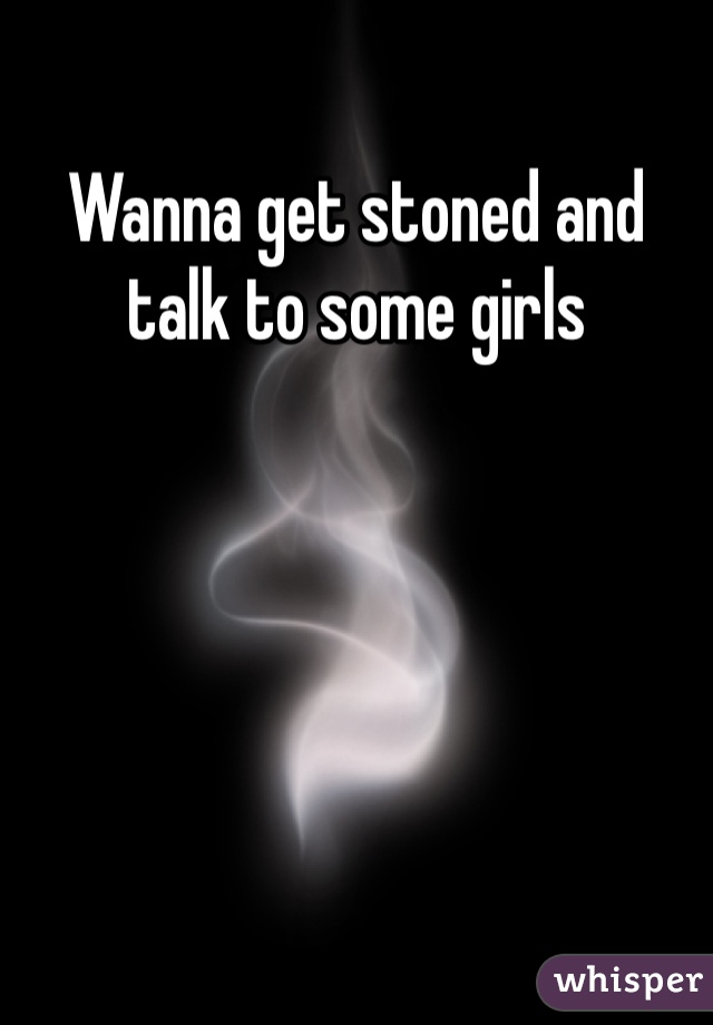 Wanna get stoned and talk to some girls 