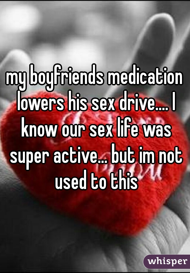 my boyfriends medication lowers his sex drive.... I know our sex life was super active... but im not used to this
