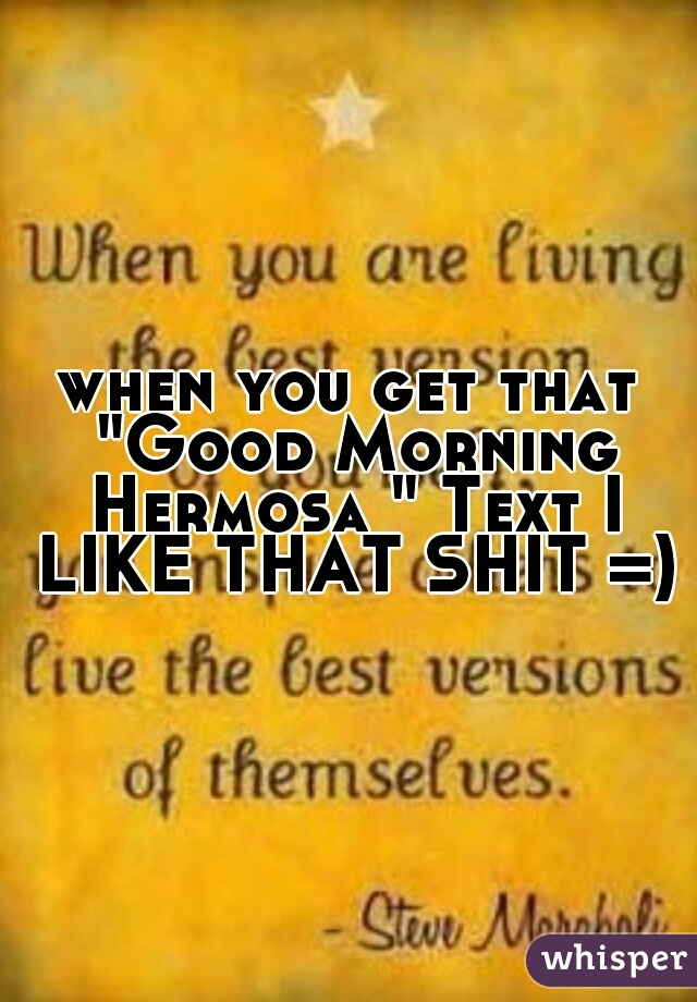 when you get that "Good Morning Hermosa " Text I LIKE THAT SHIT =)