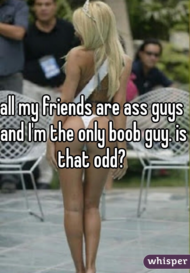 all my friends are ass guys and I'm the only boob guy. is that odd? 