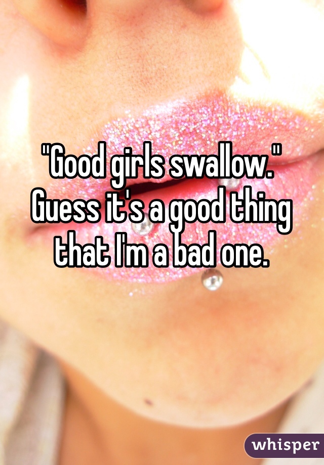 "Good girls swallow." 
Guess it's a good thing that I'm a bad one. 