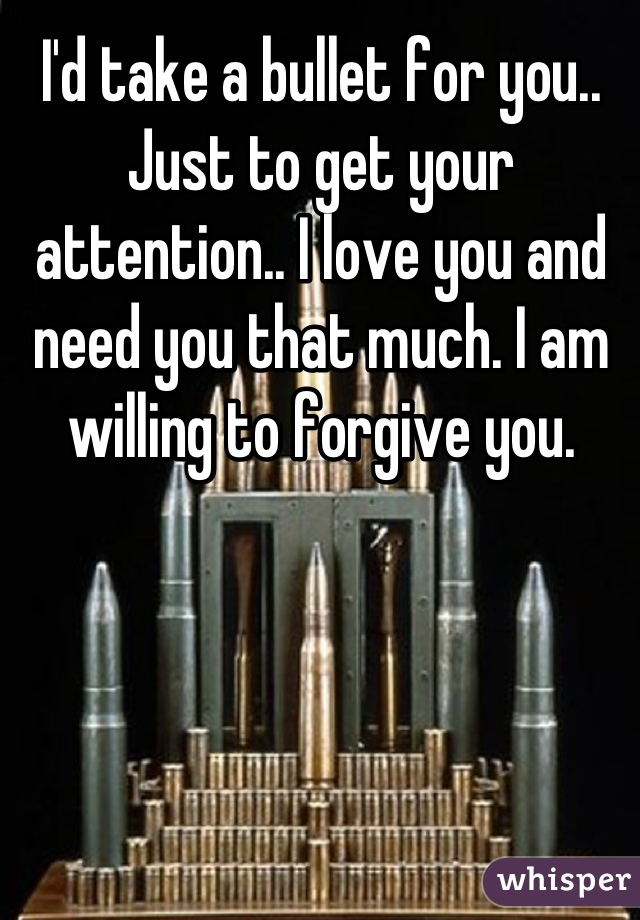 I'd take a bullet for you.. Just to get your attention.. I love you and need you that much. I am willing to forgive you.