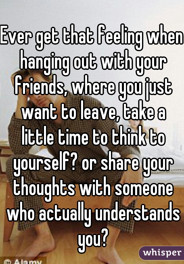 Ever get that feeling when hanging out with your friends, where you just want to leave, take a little time to think to yourself? or share your thoughts with someone who actually understands you?