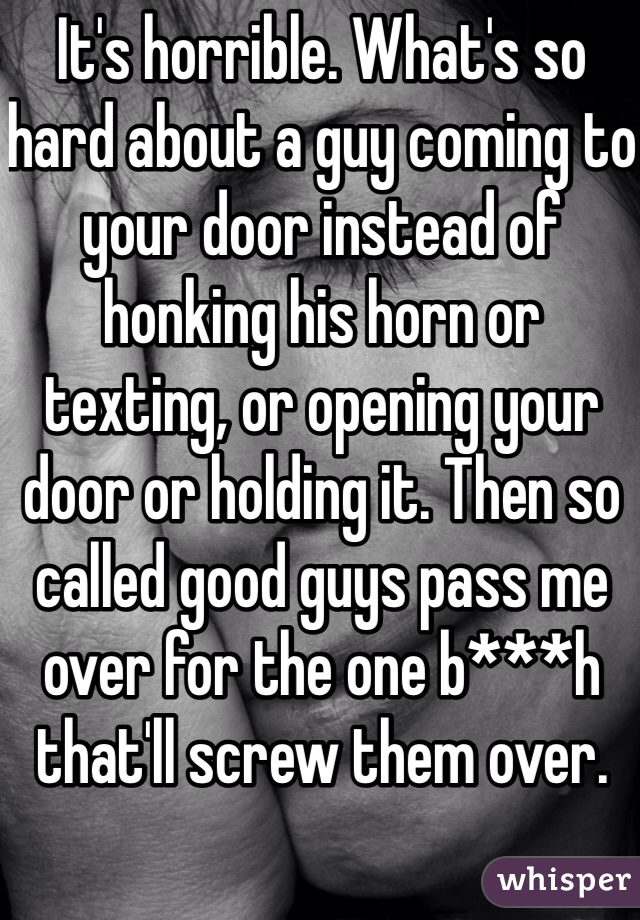 It's horrible. What's so hard about a guy coming to your door instead of honking his horn or texting, or opening your door or holding it. Then so called good guys pass me over for the one b***h that'll screw them over. 
