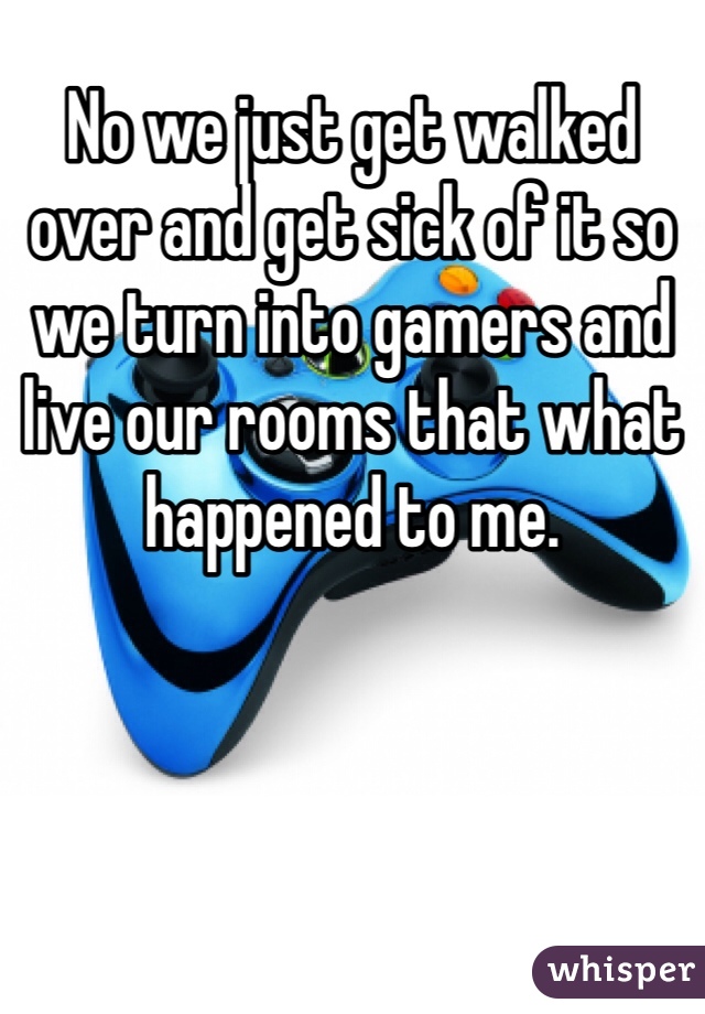 No we just get walked over and get sick of it so we turn into gamers and live our rooms that what happened to me.