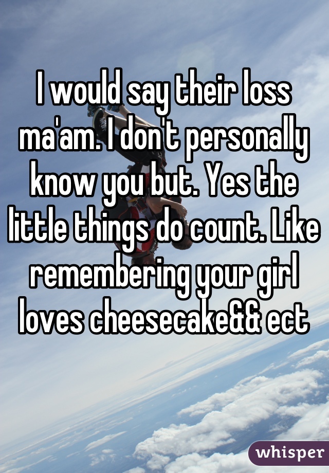 I would say their loss ma'am. I don't personally know you but. Yes the little things do count. Like remembering your girl loves cheesecake&& ect