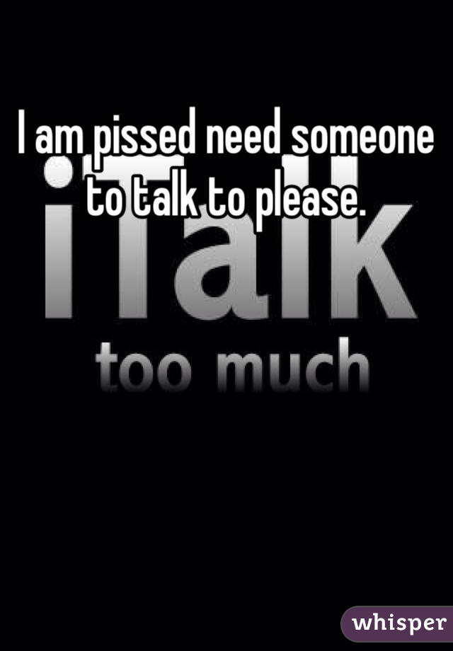 I am pissed need someone to talk to please.