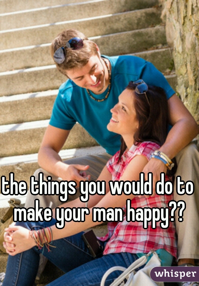 the things you would do to make your man happy??