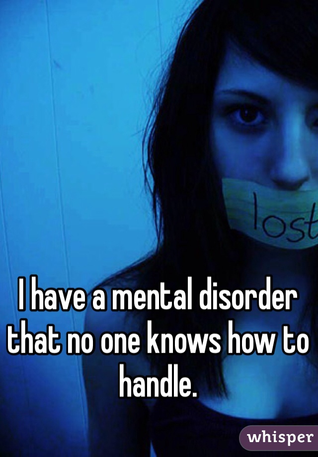 I have a mental disorder that no one knows how to handle. 