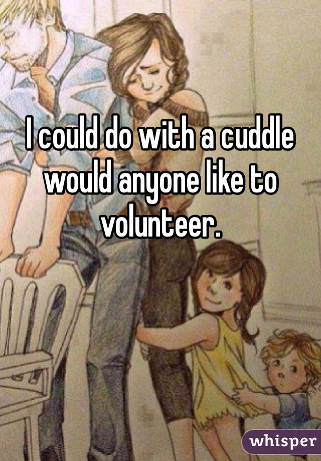 I could do with a cuddle would anyone like to volunteer. 

