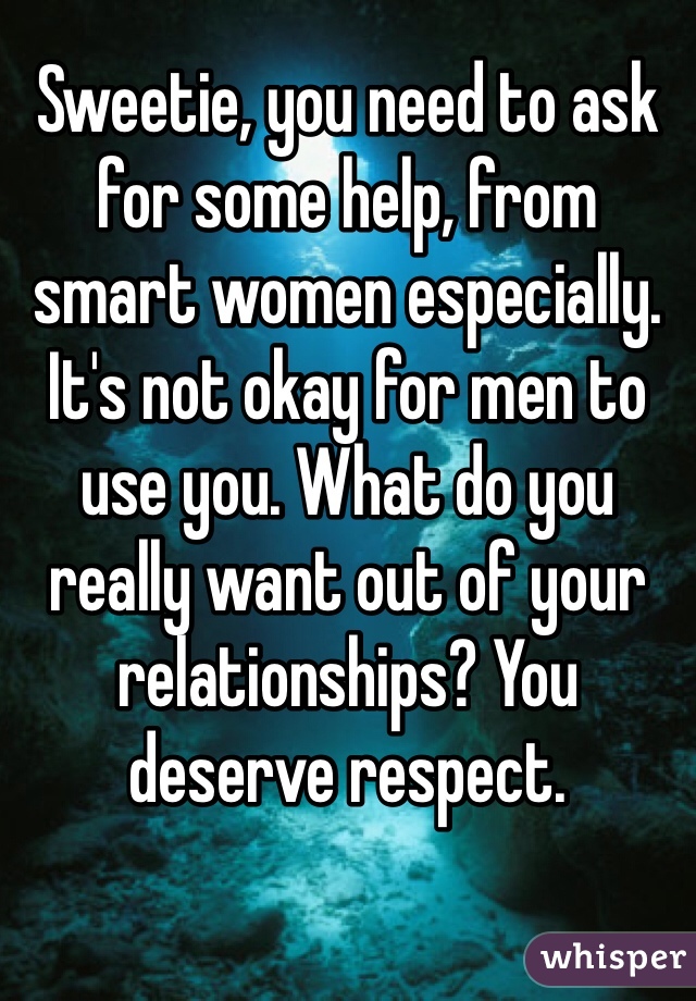 Sweetie, you need to ask for some help, from smart women especially. It's not okay for men to use you. What do you really want out of your relationships? You deserve respect.