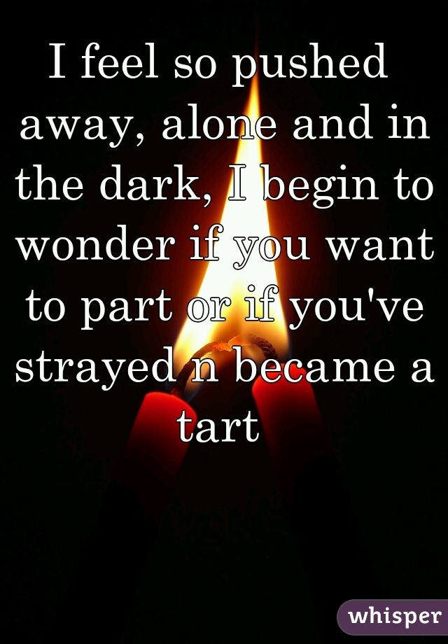 I feel so pushed away, alone and in the dark, I begin to wonder if you want to part or if you've strayed n became a tart 