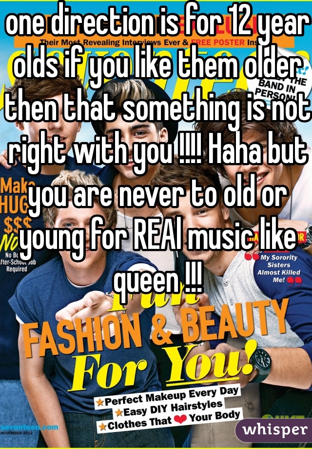 one direction is for 12 year olds if you like them older then that something is not right with you !!!! Haha but you are never to old or young for REAl music like queen !!!