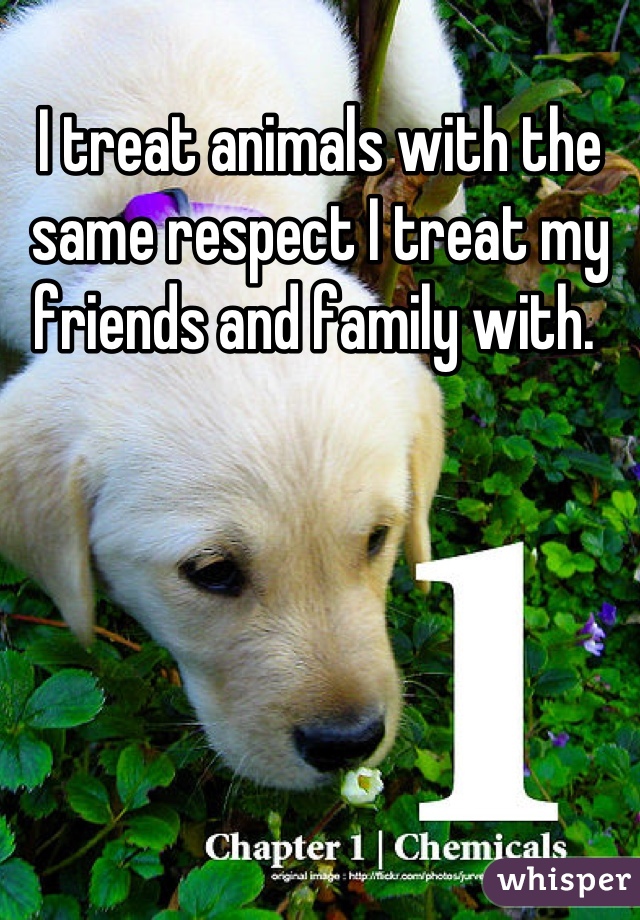 I treat animals with the same respect I treat my friends and family with. 
