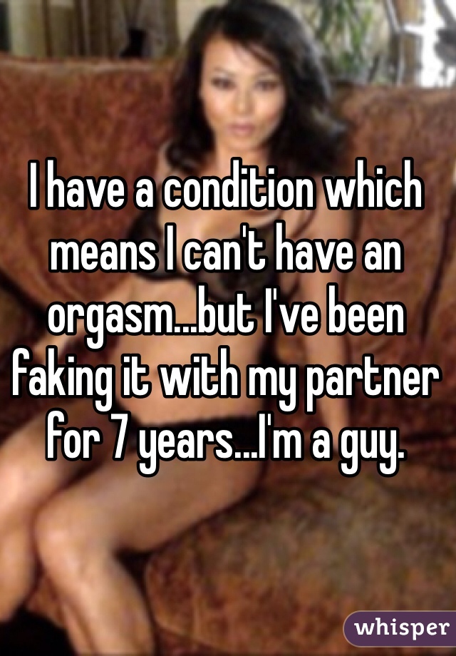 I have a condition which means I can't have an orgasm...but I've been faking it with my partner for 7 years...I'm a guy. 