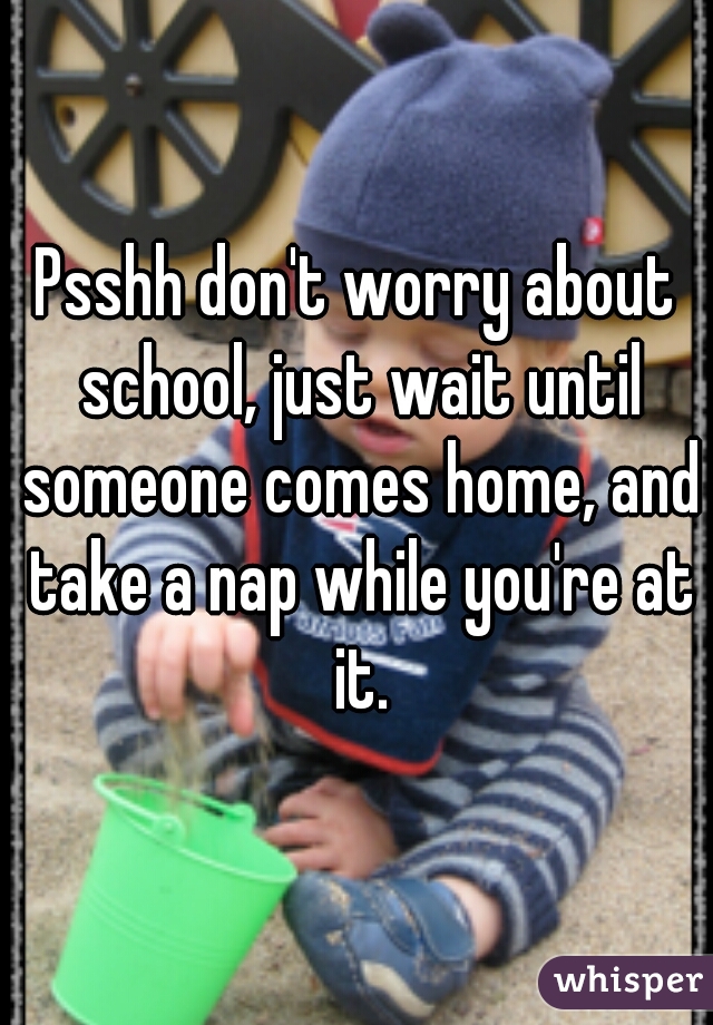 Psshh don't worry about school, just wait until someone comes home, and take a nap while you're at it.
