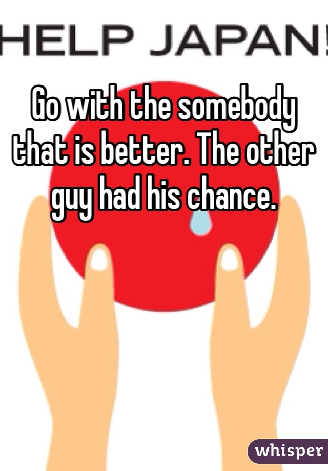 Go with the somebody that is better. The other guy had his chance. 