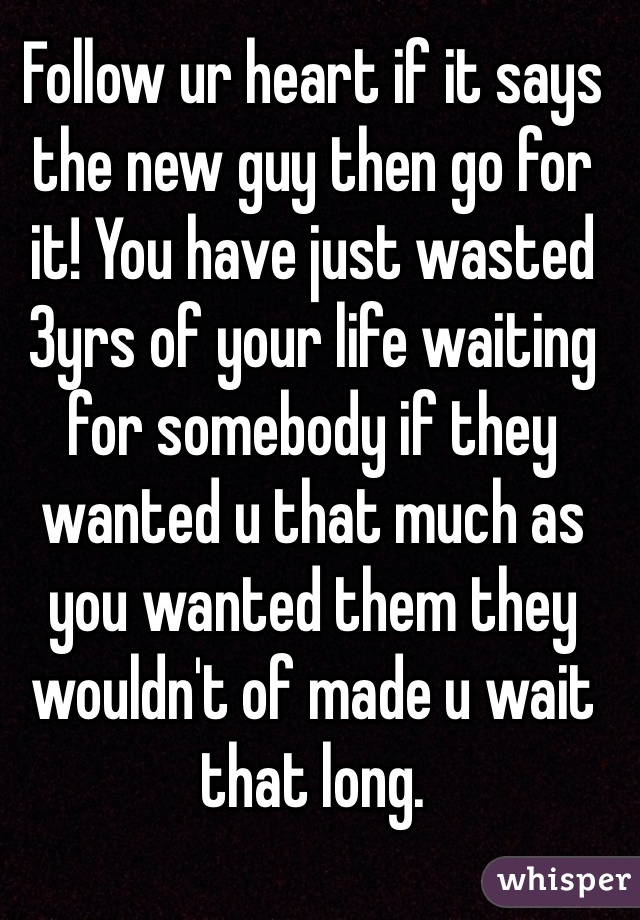 Follow ur heart if it says the new guy then go for it! You have just wasted 3yrs of your life waiting for somebody if they wanted u that much as you wanted them they wouldn't of made u wait that long.