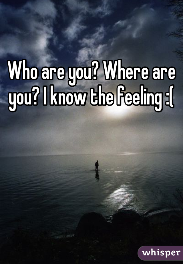 Who are you? Where are you? I know the feeling :(